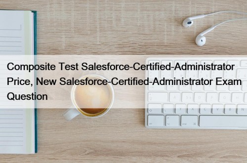 Composite Test Salesforce-Certified-Administrator Price, New Salesforce-Certified-Administrator Exam Question